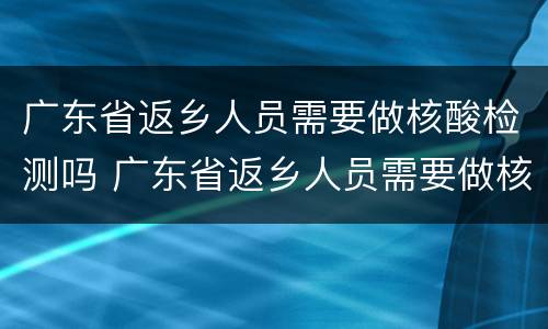 广东省返乡人员需要做核酸检测吗 广东省返乡人员需要做核酸检测吗现在