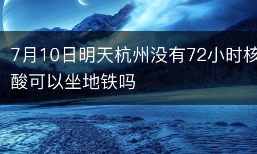 7月10日明天杭州没有72小时核酸可以坐地铁吗