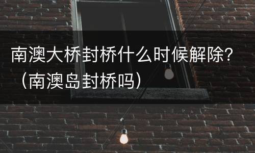 南澳大桥封桥什么时候解除？（南澳岛封桥吗）
