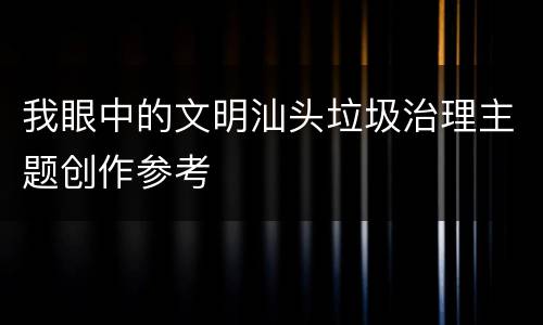 我眼中的文明汕头垃圾治理主题创作参考