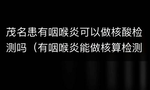 茂名患有咽喉炎可以做核酸检测吗（有咽喉炎能做核算检测吗）