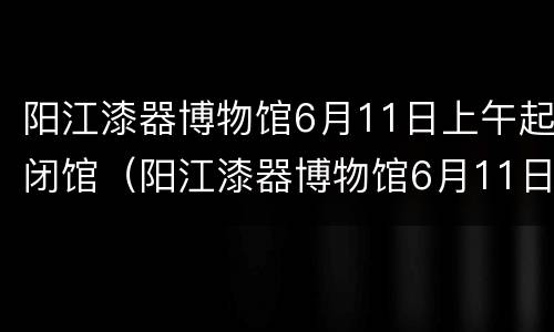 阳江漆器博物馆6月11日上午起闭馆（阳江漆器博物馆6月11日上午起闭馆时间）