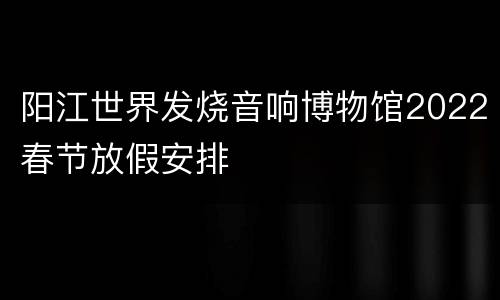 阳江世界发烧音响博物馆2022春节放假安排