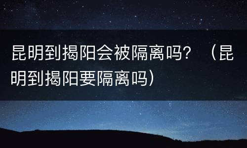 昆明到揭阳会被隔离吗？（昆明到揭阳要隔离吗）