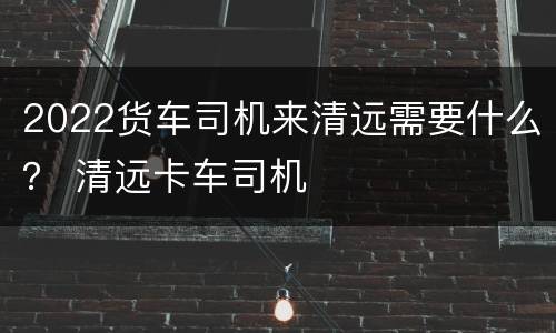 2022货车司机来清远需要什么？ 清远卡车司机