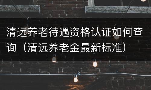 清远养老待遇资格认证如何查询（清远养老金最新标准）