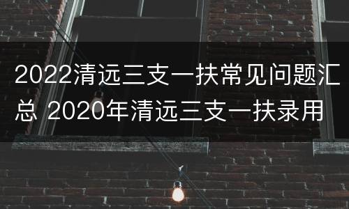 2022清远三支一扶常见问题汇总 2020年清远三支一扶录用