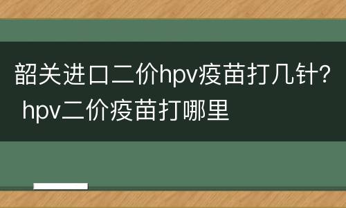 韶关进口二价hpv疫苗打几针？ hpv二价疫苗打哪里
