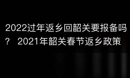 2022过年返乡回韶关要报备吗？ 2021年韶关春节返乡政策