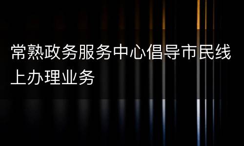 常熟政务服务中心倡导市民线上办理业务