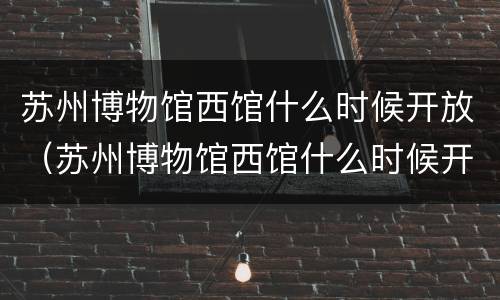 苏州博物馆西馆什么时候开放（苏州博物馆西馆什么时候开放预约）