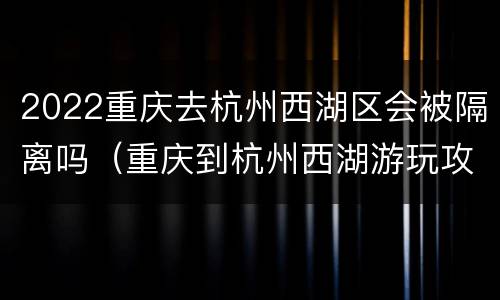 2022重庆去杭州西湖区会被隔离吗（重庆到杭州西湖游玩攻略）
