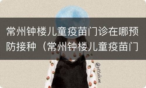常州钟楼儿童疫苗门诊在哪预防接种（常州钟楼儿童疫苗门诊在哪预防接种电话）