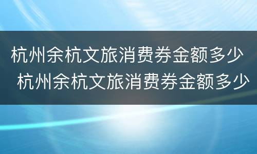 杭州余杭文旅消费券金额多少 杭州余杭文旅消费券金额多少可以用
