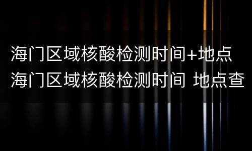 海门区域核酸检测时间+地点 海门区域核酸检测时间 地点查询