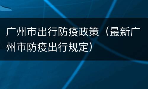 广州市出行防疫政策（最新广州市防疫出行规定）