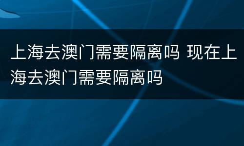 上海去澳门需要隔离吗 现在上海去澳门需要隔离吗