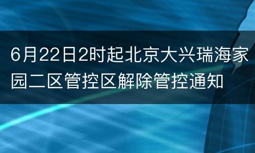 6月22日2时起北京大兴瑞海家园二区管控区解除管控通知