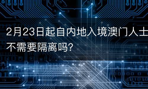 2月23日起自内地入境澳门人士不需要隔离吗？