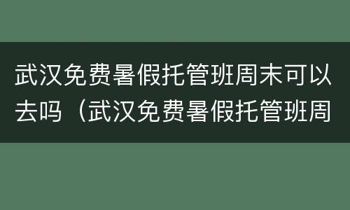 武汉免费暑假托管班周末可以去吗（武汉免费暑假托管班周末可以去吗）