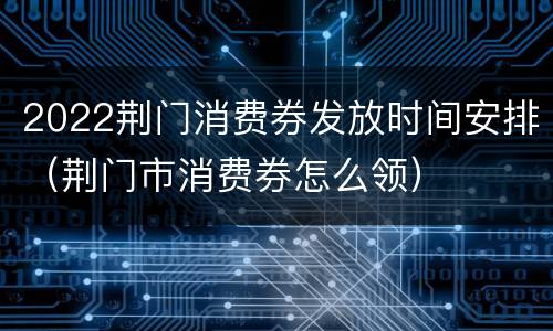 2022荆门消费券发放时间安排（荆门市消费券怎么领）