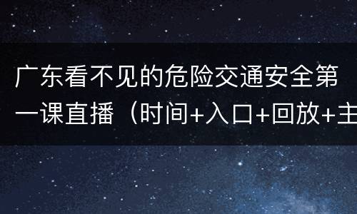 广东看不见的危险交通安全第一课直播（时间+入口+回放+主要内容）