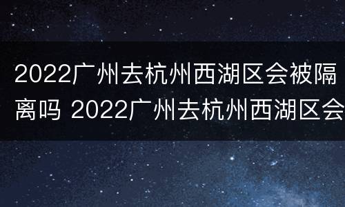2022广州去杭州西湖区会被隔离吗 2022广州去杭州西湖区会被隔离吗现在