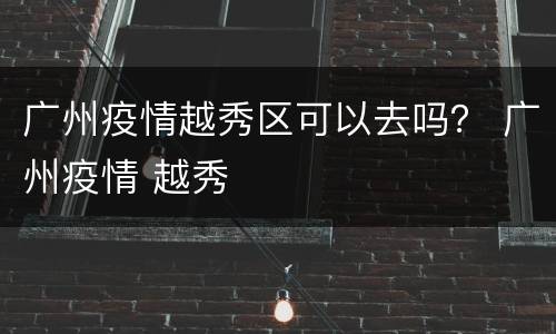 广州疫情越秀区可以去吗？ 广州疫情 越秀