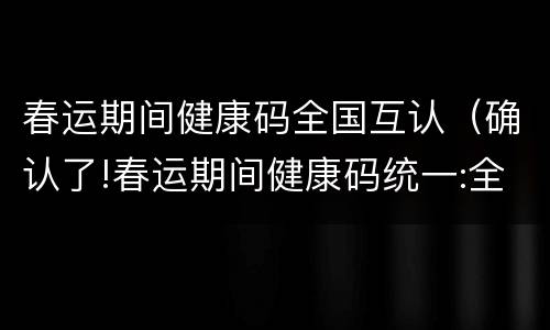 春运期间健康码全国互认（确认了!春运期间健康码统一:全国互认 一码通行）