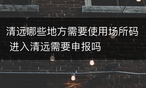 清远哪些地方需要使用场所码 进入清远需要申报吗