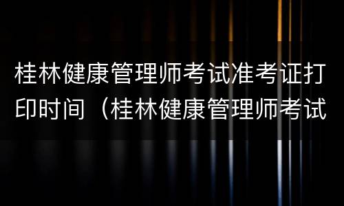桂林健康管理师考试准考证打印时间（桂林健康管理师考试准考证打印时间查询）