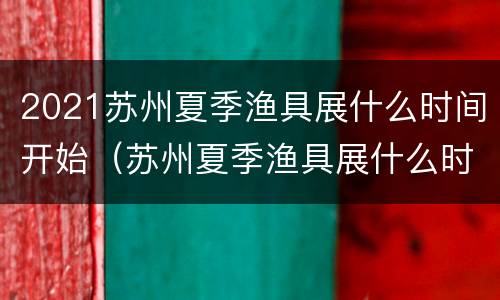 2021苏州夏季渔具展什么时间开始（苏州夏季渔具展什么时间开展）