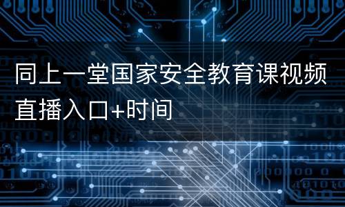 同上一堂国家安全教育课视频直播入口+时间