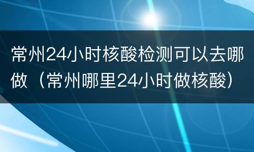 常州24小时核酸检测可以去哪做（常州哪里24小时做核酸）