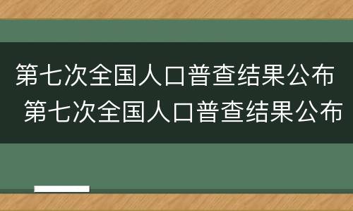 第七次全国人口普查结果公布 第七次全国人口普查结果公布全国人口共多少亿人