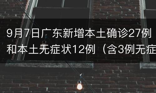 9月7日广东新增本土确诊27例和本土无症状12例（含3例无症状转确诊）