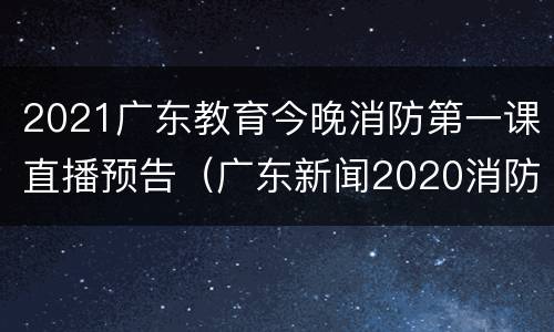 2021广东教育今晚消防第一课直播预告（广东新闻2020消防开学第一课）