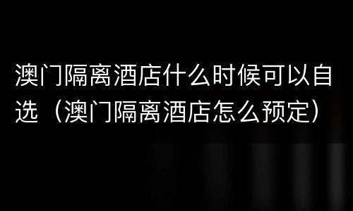 澳门隔离酒店什么时候可以自选（澳门隔离酒店怎么预定）