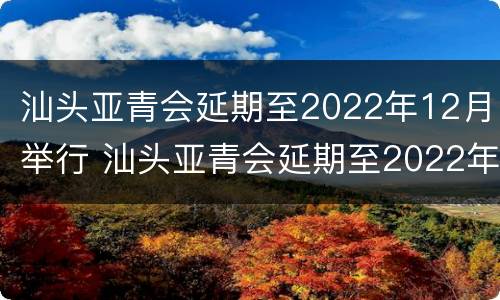 汕头亚青会延期至2022年12月举行 汕头亚青会延期至2022年12月举行