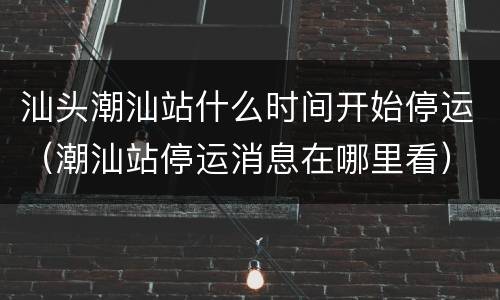 汕头潮汕站什么时间开始停运（潮汕站停运消息在哪里看）