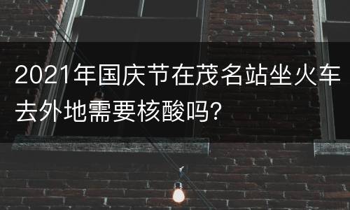 2021年国庆节在茂名站坐火车去外地需要核酸吗？
