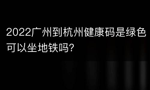 2022广州到杭州健康码是绿色可以坐地铁吗？