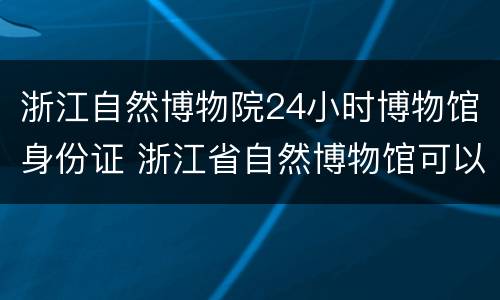 浙江自然博物院24小时博物馆身份证 浙江省自然博物馆可以寄存行李吗