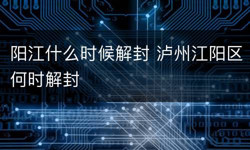 阳江什么时候解封 泸州江阳区何时解封
