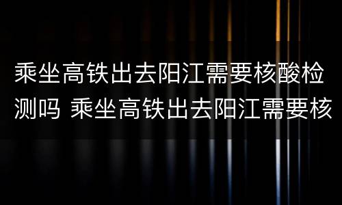 乘坐高铁出去阳江需要核酸检测吗 乘坐高铁出去阳江需要核酸检测吗今天