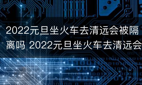 2022元旦坐火车去清远会被隔离吗 2022元旦坐火车去清远会被隔离吗今天