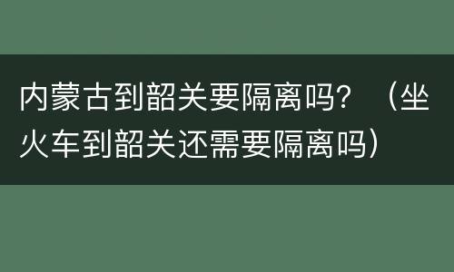 内蒙古到韶关要隔离吗？（坐火车到韶关还需要隔离吗）