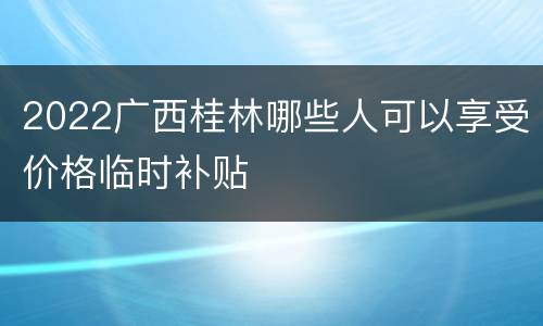 2022广西桂林哪些人可以享受价格临时补贴
