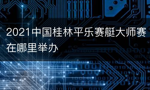 2021中国桂林平乐赛艇大师赛在哪里举办
