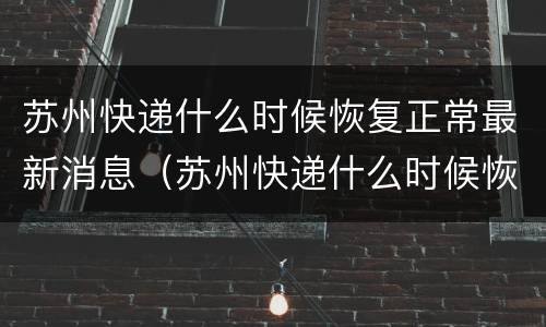 苏州快递什么时候恢复正常最新消息（苏州快递什么时候恢复正常最新消息了）